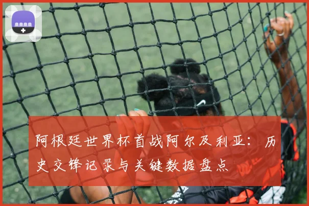 阿根廷世界杯首战阿尔及利亚：历史交锋记录与关键数据盘点