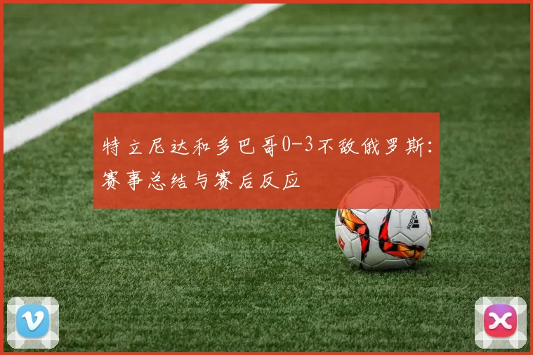 特立尼达和多巴哥0-3不敌俄罗斯：赛事总结与赛后反应