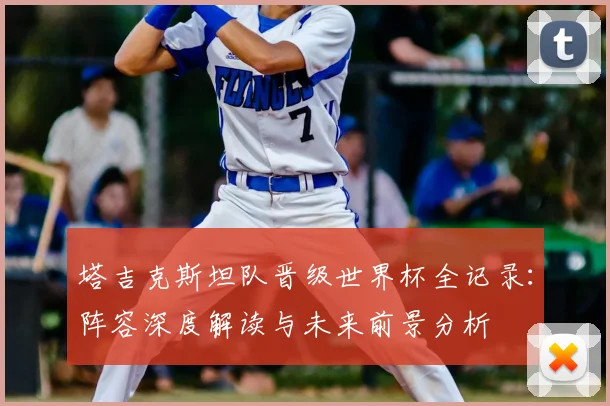 塔吉克斯坦队晋级世界杯全记录:阵容深度解读与未来前景分析