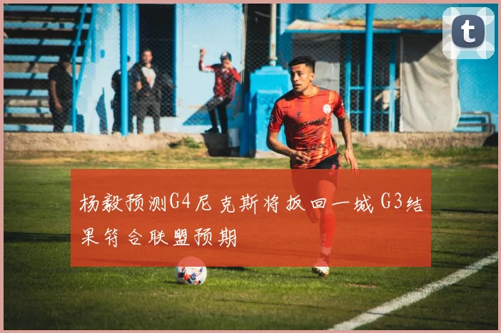 杨毅预测G4尼克斯将扳回一城 G3结果符合联盟预期