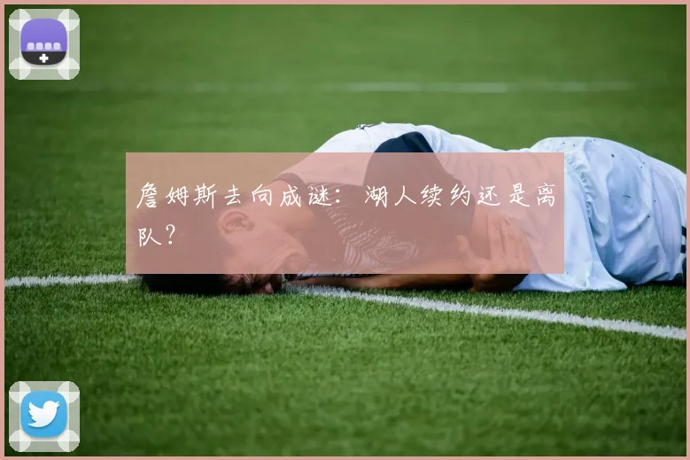 詹姆斯去向成谜：湖人续约还是离队？