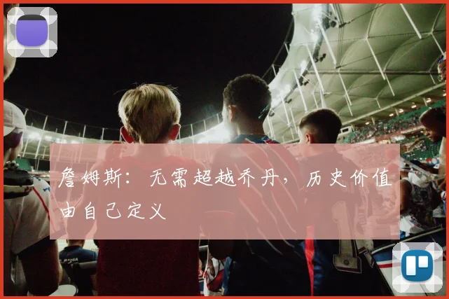 詹姆斯:无需超越乔丹,历史价值由自己定义