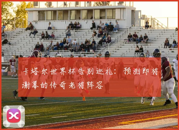 卡塔尔世界杯告别巡礼：预测即将谢幕的传奇老将阵容