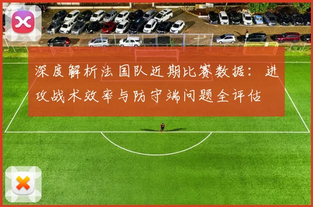 深度解析法国队近期比赛数据:进攻战术效率与防守端问题全评估
