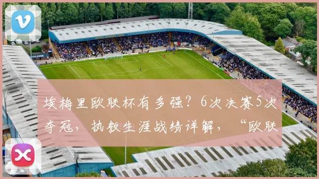 埃梅里欧联杯有多强？6次决赛5次夺冠，执教生涯战绩详解，“欧联之王”名副其实